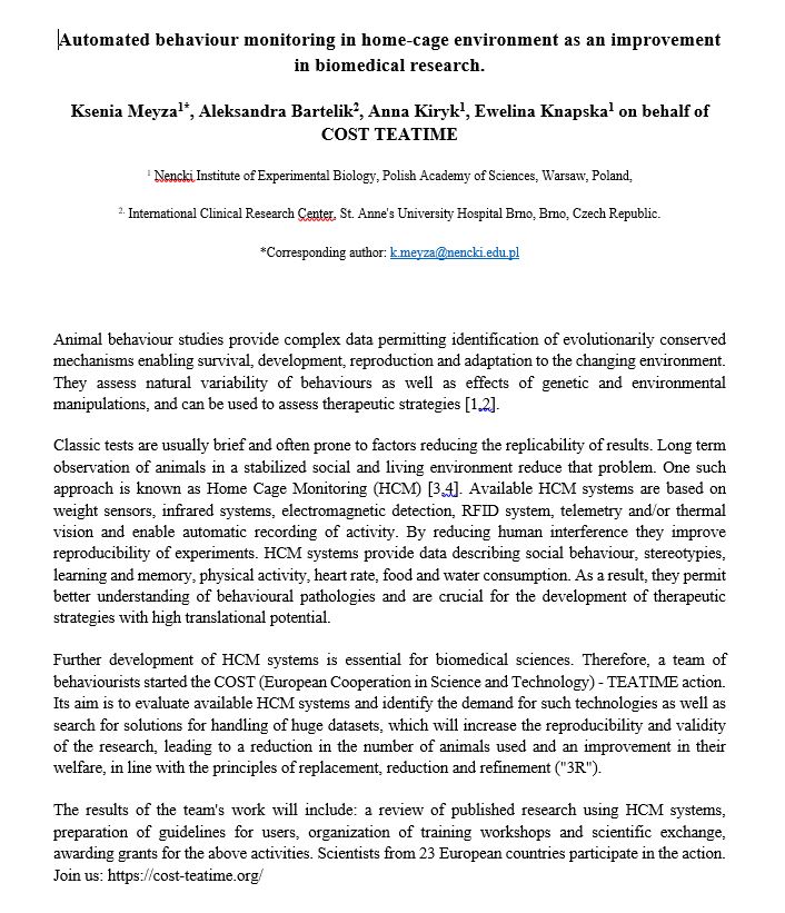 Poster abstract:
Automated behaviour monitoring in home-cage environment as an improvement in biomedical research.
Ksenia Meyza1*, Aleksandra Bartelik2, Anna Kiryk1, Ewelina Knapska1 on behalf of COST TEATIME
1 Nencki Institute of Experimental Biology, Polish Academy of Sciences, Warsaw, Poland, 
2. International Clinical Research Center, St. Anne's University Hospital Brno, Brno, Czech Republic. 
*Corresponding author: k.meyza@nencki.edu.pl
Animal behaviour studies provide complex data permitting identification of evolutionarily conserved mechanisms enabling survival, development, reproduction and adaptation to the changing environment. They assess natural variability of behaviours as well as effects of genetic and environmental manipulations, and can be used to assess therapeutic strategies [1,2].
Classic tests are usually brief and often prone to factors reducing the replicability of results. Long term observation of animals in a stabilized social and living environment reduce that problem. One such approach is known as Home Cage Monitoring (HCM) [3,4]. Available HCM systems are based on weight sensors, infrared systems, electromagnetic detection, RFID system, telemetry and/or thermal vision and enable automatic recording of activity. By reducing human interference they improve reproducibility of experiments. HCM systems provide data describing social behaviour, stereotypies, learning and memory, physical activity, heart rate, food and water consumption. As a result, they permit better understanding of behavioural pathologies and are crucial for the development of therapeutic strategies with high translational potential.
Further development of HCM systems is essential for biomedical sciences. Therefore, a team of behaviourists started the COST (European Cooperation in Science and Technology) - TEATIME action. Its aim is to evaluate available HCM systems and identify the demand for such technologies as well as search for solutions for handling of huge datasets, which will increase the reproducibility and validity of the research, leading to a reduction in the number of animals used and an improvement in their welfare, in line with the principles of replacement, reduction and refinement ("3R").
The results of the team's work will include: a review of published research using HCM systems, preparation of guidelines for users, organization of training workshops and scientific exchange, awarding grants for the above activities. Scientists from 23 European countries participate in the action. Join us: https://www.cost-teatime.org/
